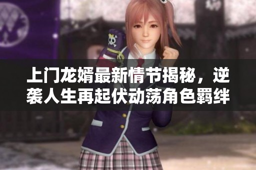 上门龙婿最新情节揭秘，逆袭人生再起伏动荡角色羁绊