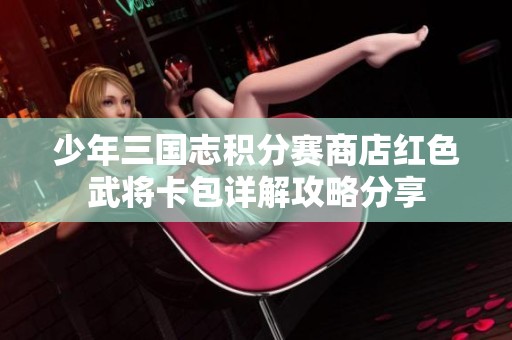 少年三国志积分赛商店红色武将卡包详解攻略分享