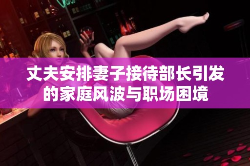 丈夫安排妻子接待部长引发的家庭风波与职场困境
