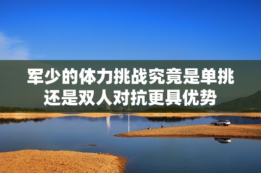 军少的体力挑战究竟是单挑还是双人对抗更具优势
