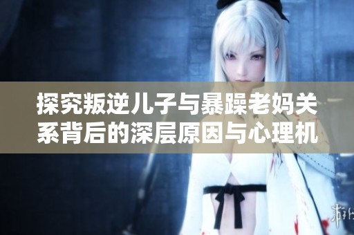 探究叛逆儿子与暴躁老妈关系背后的深层原因与心理机制