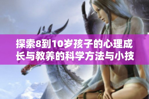 探索8到10岁孩子的心理成长与教养的科学方法与小技巧