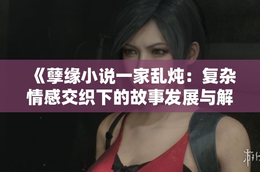 《孽缘小说一家乱炖：复杂情感交织下的故事发展与解读》