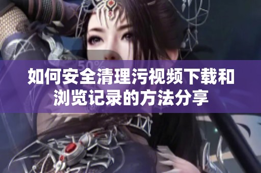 如何安全清理污视频下载和浏览记录的方法分享