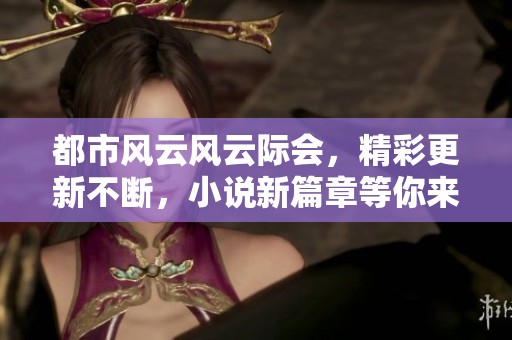 都市风云风云际会，精彩更新不断，小说新篇章等你来读