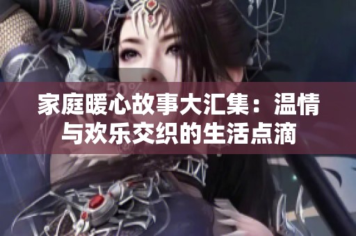 家庭暖心故事大汇集：温情与欢乐交织的生活点滴