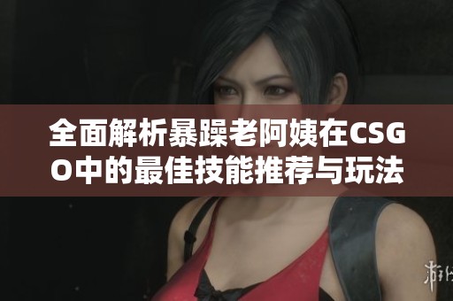 全面解析暴躁老阿姨在CSGO中的最佳技能推荐与玩法指南