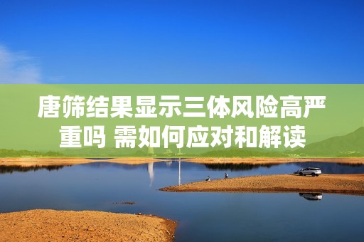 唐筛结果显示三体风险高严重吗 需如何应对和解读