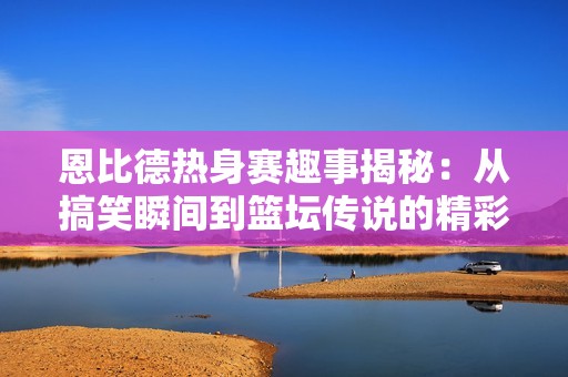 恩比德热身赛趣事揭秘：从搞笑瞬间到篮坛传说的精彩历程