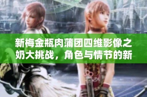 新梅金瓶肉蒲团四维影像之奶大挑战，角色与情节的新突破