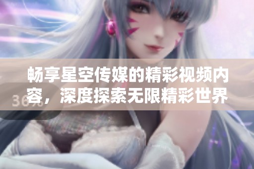 畅享星空传媒的精彩视频内容，深度探索无限精彩世界