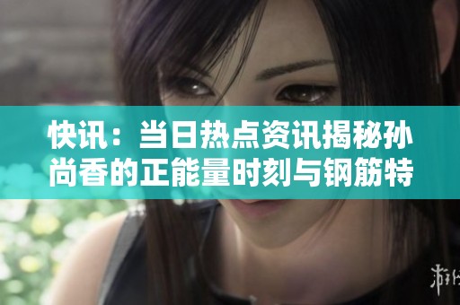 快讯：当日热点资讯揭秘孙尚香的正能量时刻与钢筋特辑