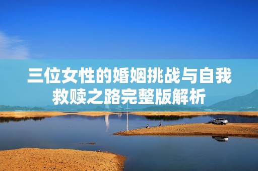 三位女性的婚姻挑战与自我救赎之路完整版解析