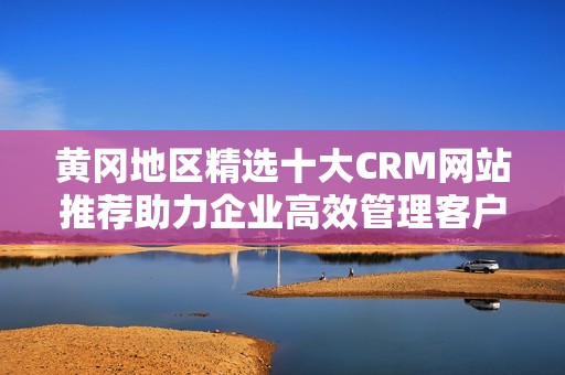 黄冈地区精选十大CRM网站推荐助力企业高效管理客户资源