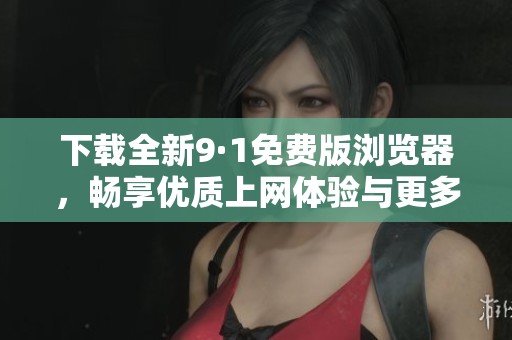 下载全新9·1免费版浏览器，畅享优质上网体验与更多功能
