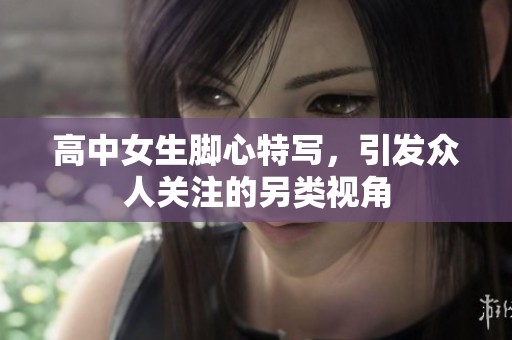 高中女生脚心特写，引发众人关注的另类视角