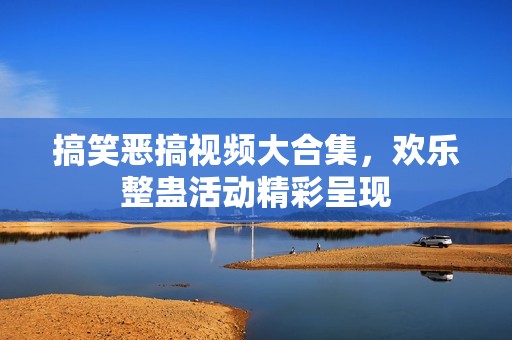 搞笑恶搞视频大合集，欢乐整蛊活动精彩呈现