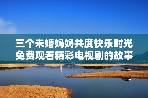 三个未婚妈妈共度快乐时光免费观看精彩电视剧的故事