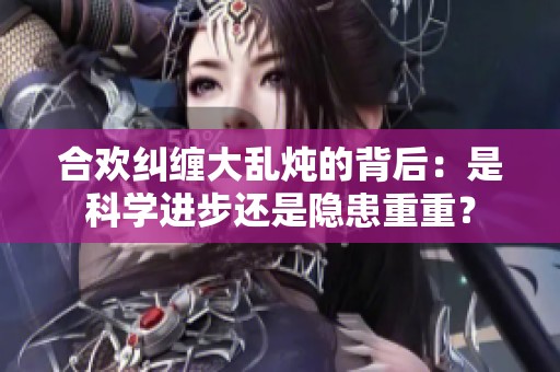 合欢纠缠大乱炖的背后：是科学进步还是隐患重重？