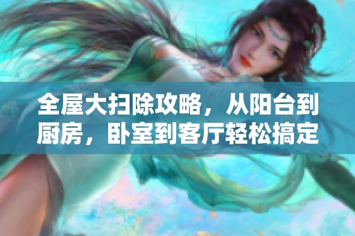 全屋大扫除攻略，从阳台到厨房，卧室到客厅轻松搞定