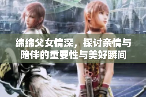 绵绵父女情深，探讨亲情与陪伴的重要性与美好瞬间