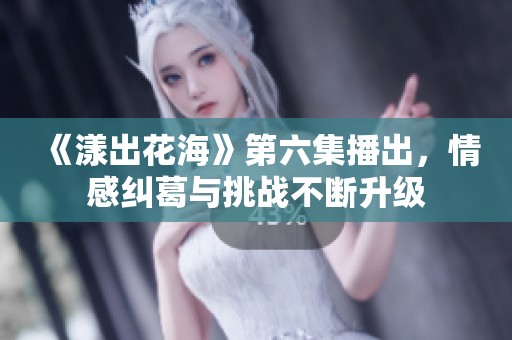 《漾出花海》第六集播出，情感纠葛与挑战不断升级