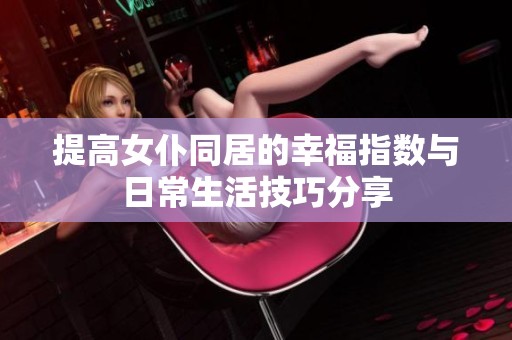 提高女仆同居的幸福指数与日常生活技巧分享