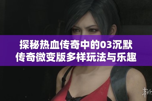 探秘热血传奇中的03沉默传奇微变版多样玩法与乐趣解析