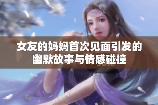 女友的妈妈首次见面引发的幽默故事与情感碰撞