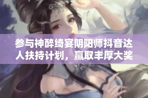 参与神醉绮宴阴阳师抖音达人扶持计划，赢取丰厚大奖等你来拿！
