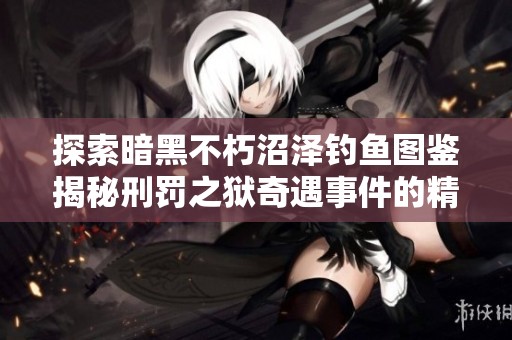 探索暗黑不朽沼泽钓鱼图鉴揭秘刑罚之狱奇遇事件的精彩内容