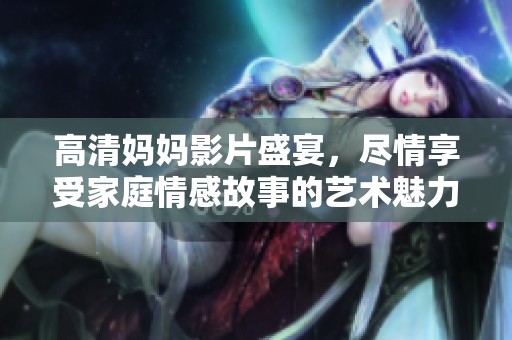 高清妈妈影片盛宴，尽情享受家庭情感故事的艺术魅力