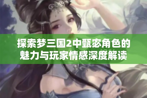 探索梦三国2中甄宓角色的魅力与玩家情感深度解读