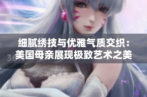 细腻绣技与优雅气质交织：美国母亲展现极致艺术之美