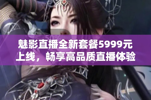 魅影直播全新套餐5999元上线，畅享高品质直播体验！