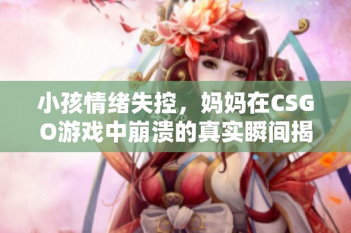 小孩情绪失控，妈妈在CSGO游戏中崩溃的真实瞬间揭秘