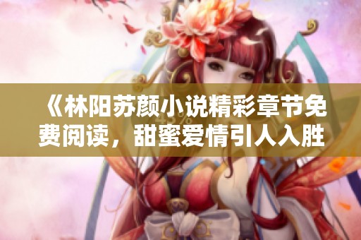 《林阳苏颜小说精彩章节免费阅读，甜蜜爱情引人入胜》