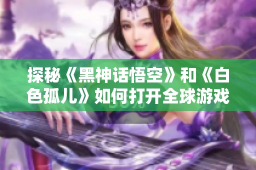 探秘《黑神话悟空》和《白色孤儿》如何打开全球游戏市场大门