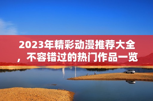 2023年精彩动漫推荐大全，不容错过的热门作品一览