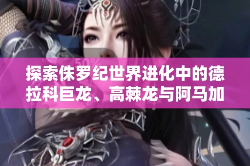 探索侏罗纪世界进化中的德拉科巨龙、高棘龙与阿马加龙精彩玩法