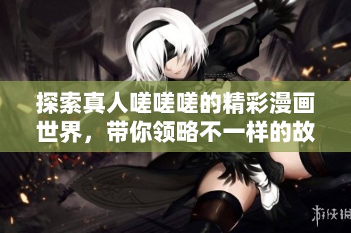 探索真人嗟嗟嗟的精彩漫画世界，带你领略不一样的故事魅力
