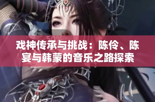 戏神传承与挑战：陈伶、陈宴与韩蒙的音乐之路探索