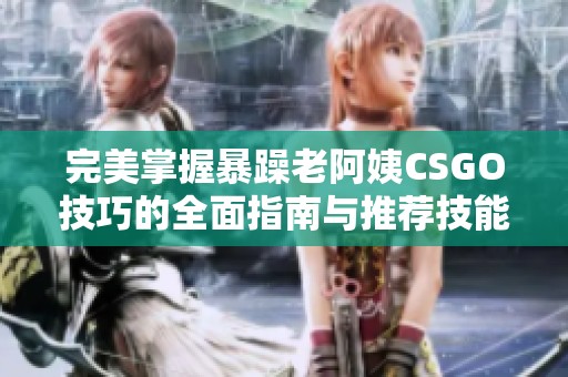 完美掌握暴躁老阿姨CSGO技巧的全面指南与推荐技能分享