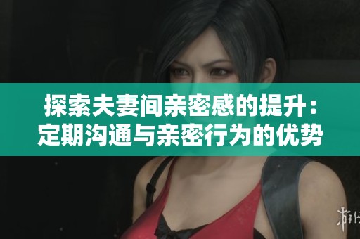 探索夫妻间亲密感的提升：定期沟通与亲密行为的优势
