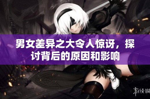 男女差异之大令人惊讶，探讨背后的原因和影响