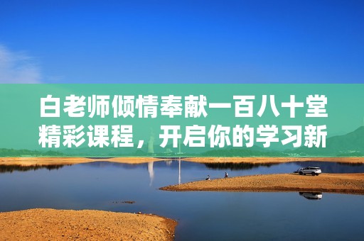白老师倾情奉献一百八十堂精彩课程，开启你的学习新旅程