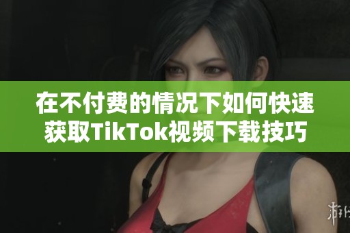 在不付费的情况下如何快速获取TikTok视频下载技巧