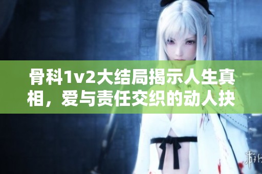 骨科1v2大结局揭示人生真相，爱与责任交织的动人抉择