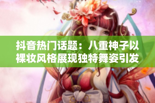 抖音热门话题：八重神子以裸妆风格展现独特舞姿引发热议