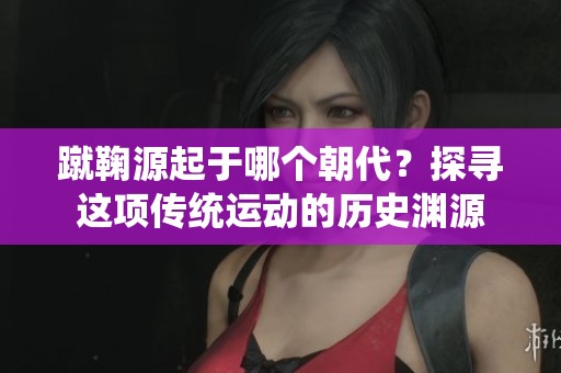 蹴鞠源起于哪个朝代？探寻这项传统运动的历史渊源